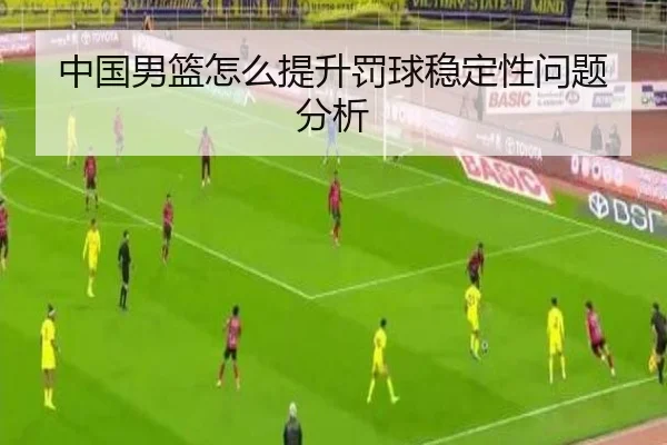 中国男篮怎么提升罚球稳定性问题分析
