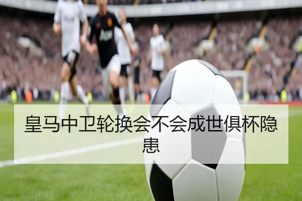 皇马中卫轮换会不会成世俱杯隐患